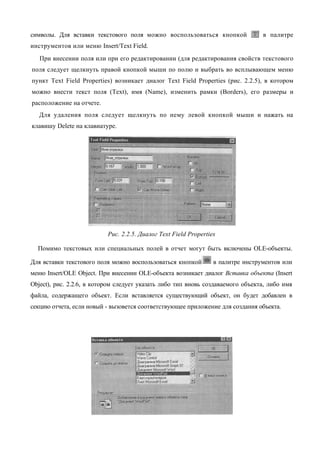 символы. Для вставки текстового поля можно воспользоваться кнопкой                в палитре
инструментов или меню Insert/Text Field.
   При внесении поля или при его редактировании (для редактирования свойств текстового
поля следует щелкнуть правой кнопкой мыши по полю и выбрать во всплывающем меню
пункт Text Field Properties) возникает диалог Text Field Properties (рис. 2.2.5), в котором
можно внести текст поля (Text), имя (Name), изменить рамки (Borders), его размеры и
расположение на отчете.
   Для удаления поля следует щелкнуть по нему левой кнопкой мыши и нажать на
клавишу Delete на клавиатуре.




                           Рис. 2.2.5. Диалог Text Field Properties

  Помимо текстовых или специальных полей в отчет могут быть включены OLE-объекты.

Для вставки текстового поля можно воспользоваться кнопкой         в палитре инструментов или
меню Insert/OLE Object. При внесении OLE-объекта возникает диалог Вставка объекта (Insert
Object), рис. 2.2.6, в котором следует указать либо тип вновь создаваемого объекта, либо имя
файла, содержащего объект. Если вставляется существующий объект, он будет добавлен в
секцию отчета, если новый - вызовется соответствующее приложение для создания объекта.
 
