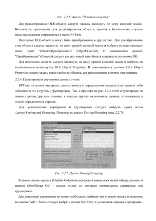 Рис. 2.2.6. Диалог "Вставка объекта"

  Для редактирования OLE-объекта следует дважды щелкнуть по нему кнопкой мыши.
Вызывается приложение для редактирования объекта, причем в большинстве случаев
меню приложения встраивается в меню RPTwin.
  Некоторые OLE-объекты могут быть преобразованы в другой тип. Для преобразования
типа объекта следует щелкнуть по нему правой кнопкой мыши и выбрать во всплывающем
меню    пункт   "Объект/Преобразовать"     (Object/Convert).      В   появившемся       диалоге
"Преобразование" (Convert) следует указать новый тип объекта и щелкнуть по кнопке ОК.
  Для изменения свойств следует щелкнуть по нему правой кнопкой мыши и выбрать во
всплывающем меню пункт OLE Object Properties. В появляющемся диалоге OLE Object
Properties можно задать такие свойства объекта, как расположение в отчете или размеры.

2.2.4. Группировка и сортировка данных отчета
  RPTwin позволяет выстроить данные отчета в определенном порядке (сортировка) либо
объединить их в группы (группировка). Так, в примере на рис. 2.2.2 отчет сгруппирован по
имени стрелки, другими словами, в каждую группу включаются данные, относящиеся к
одной определенной стрелке.
  Для   установления    сортировки    и   группировки    следует      выбрать   пункт     меню
Layout/Sorting and Grouping. Появляется диалог Sorting/Grouping (рис. 2.2.7).




                            Рис. 2.2.7. Диалог Sorting/Grouping

  В левом списке диалога (DataSet Columns) содержатся имена всех полей набора данных, в
правом (Sort/Group On) - список полей, по которым производится сортировка или
группировка.
  Для установки сортировки по полю необходимо выбрать его в левом списке и щелкнуть
по кнопке Add>. Затем следует выбрать опцию Sort Only и установить порядок сортировки -
 