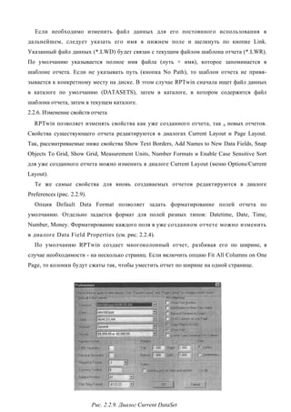 Если необходимо изменить файл данных для его постоянного использования в
дальнейшем, следует указать его имя в нижнем поле и щелкнуть по кнопке Link.
Указанный файл данных (*.LWD) будет связан с текущим файлом шаблона отчета (*.LWR).
По умолчанию указывается полное имя файла (путь + имя), которое запоминается в
шаблоне отчета. Если не указывать путь (кнопка No Path), то шаблон отчета не привя-
зывается к конкретному месту на диске. В этом случае RPTwin сначала ищет файл данных
в каталоге по умолчанию (DATASETS), затем в каталоге, в котором содержится файл
шаблона отчета, затем в текущем каталоге.
2.2.6. Изменение свойств отчета
  RPTwin позволяет изменять свойства как уже созданного отчета, так      и   новых отчетов.
Свойства существующего отчета редактируются в диалогах Current Layout и Page Layout.
Так, рассматриваемые ниже свойства Show Text Borders, Add Names to New Data Fields, Snap
Objects To Grid, Show Grid, Measurement Units, Number Formats и Enable Case Sensitive Sort
для уже созданного отчета можно изменить в диалоге Current Layout (меню Options/Current
Layout).
  Те же самые свойства для вновь создаваемых отчетов редактируются в диалоге
Preferences (рис. 2.2.9).
  Опция Default Data Format позволяет задать форматирование полей отчета по
умолчанию. Отдельно задается формат для полей разных типов: Datetime, Date, Time,
Number, Money. Форматирование каждого поля в уже созданном отчете можно изменить
в диалоге Data Field Properties (см. рис. 2.2.4).
  По умолчанию RPTwin создает многоколонный отчет, разбивая его по ширине, в
случае необходимости - на несколько страниц. Если включить опцию Fit All Columns on One
Page, то колонки будут сжаты так, чтобы уместить отчет по ширине на одной странице.




                            Рис. 2.2.9. Диалог Current DataSet
 