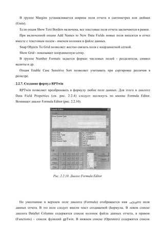 В группе Margins устанавливается ширина поля отчета в сантиметрах или дюймах
(Units).
   Если опция Show Text Borders включена, все текстовые поля отчета заключаются в рамки.
  При включенной опции Add Names to New Data Fields новые поля вносятся в отчет
вместе с текстовым полем - именем колонки в файле данных.
   Snap Objects To Grid позволяет жестко связать поля с координатной сеткой.
   Show Grid - показывает координатную сетку.
  В группе Number Formats задается формат числовых полей - разделители, символ
валюты и др.
  Опция Enable Case Sensitive Sort позволяет учитывать при сортировке различия в
регистре.

2.2.7. Создание формул RPTwin
  RPTwin позволяет преобразовать в формулу любое поле данных. Для этого в диалоге
Data Field Properties (см. рис. 2.2.4) следует щелкнуть по кнопке Formula Editor.
Возникает диалог Formula Editor (рис. 2.2.10).




                          Рис. 2.2.10. Диалог Formula Editor




  По умолчанию в верхнем поле диалога (Formula) отображается имя          теКуЩего   поля
данных отчета. В это поле следует внести текст создаваемой (Ьормулы. В левом списке
диалога DataSet Columns содержится список колонок файла данных отчета, в правом
(Functions) - список функций gpTwin. В нижнем списке (Operators) содержится список
 