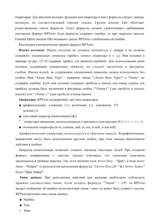 операторов. Для внесения колонки, функции или оператора в текст формулы следует дважды
щелкнуть по соответствующей строчке списка. Группа кнопок Edit облегчает
редактирование текста формулы. Текст формулы должен удовлетворять требованиям
синтаксиса формул RPTwin. Если формула содержит ошибку, то при закрытии диалога
Formula Editor (кнопка OK) возникнет диалог RPTwin с сообщением об ошибке.
  Рассмотрим синтаксические правила формул RPTwin.
  Имена колонок. Имена колонок не должны начинаться с цифры и не должны
содержать специальных символов (пробел, символ оператора и т. д.). Имя колонки в
примере на рис. 2.2.10 содержит пробел, что является ошибкой. Для использования имен
колонок, содержащих специальные символы, их следует заключить в фигурные
скобки. Имена полей, не содержащие специальных символов, можно использовать без
скобок. Имя "Arrow Dest. Type" - неверное, имена "{Arrow Dest. Type}" и "Name" -не
содержат ошибки. Если имя колонки содержит пробелы в начале или конце строки, эти
пробелы должны быть заключены в фигурные скобки -"{Name}" (два пробела в начале
имени) или "{Name }" (два пробела в конце имени).
  Операторы. RPTwin поддерживает три типа операторов:
  ■ арифметические: сложение (+), вычитание (-), умножение (*),
      деление (/);
  ■ текстовый оператор конкатенации (&);
  "   операторы сравнения, использующиеся в предикате конструкции If (<=, <, =, >=, >);
  ■ логические операторы (is in, contains, and, or, not, is null, is not null).
  Арифметические операторы используются в обычном смысле. В арифметических
выражениях могут быть использованы круглые скобки, при этом сначала выполняются
действия в скобках.
  Оператор конкатенации позволяет сложить значения текстовых полей. При создании
формул,      оперирующих    с   текстом,    следует    учитывать,    что   строковые   константы
заключаются в двойные кавычки. Так, если значение поля Arrow Dest. - "Брак", а поля Arrow
Name - "Output", то результатом выполнения формулы "{Arrow Dest.}&" "&{ Arrow Name}"
будет "Брак Output".
  Типы данных. При выполнении действий над данными необходимо соблюдать
правила соответствия типов. Если создать формулу ""Arrow" + 1.0", то RPTwin
выдаст сообщение об ошибке несоответствия типов - текст не может быть сложен с числом.
RPTwin различает пять типов данных:
   ■ Number;
   ■ Text;
   • Date;
 