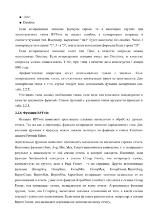■ Time;
   ■ Datetime.

   Если    возвращаемое     значение    формулы строка,    то   в   некоторых   случаях    при
несоответствии типов RPTwin не выдает ошибки, а конвертирует операнды в
соответствующий тип. Например, выражение "3&5" будет выполнено без ошибки. Число 3
конвертируется в строку "3", 5 - в "5", результатом выполнения формулы будет строка "35".
   Если возвращаемое значение имеет тип Time, в качестве операнда можно
использовать Datetime. Если возвращаемое значение имеет тип Datetime, в качестве
операнда можно использовать Time, при этом в качестве даты используется 1 января
0001 года.
   Арифметические       операторы      могут   использоваться   только   с   числами.     Если
возвращаемое значение число, автоматически конвертация типов не производится. Для
конвертации типов в этом случае следует явно использовать функции конвертации (см.
табл. 2.2.3).
   Учитывать типы данных необходимо также, если поля или константы используются в
качестве аргументов функций. Список функций с указанием типов аргументов приведен в
табл. 2.2.3.

2.2.8. Функции RPTwin

  Функции RPTwin позволяют производить сложные вычисления и обработку данных
отчета. Так же как и операторы, функции возвращают значение определенного типа. Для
внесения функции в формулу можно дважды щелкнуть по функции в списке Functions
диалога Formula Editor.
Агрегативные функции позволяют производить вычисления по нескольким строкам отчета.
Некоторые функции (Sum, Avg, Min, Max, Count) выполняются контекстно, т. е. возвращают
результат в зависимости от той секции отчета, в которой находятся. Например, если
функция Sum(number) находится в секции Group Footer, она возвращает сумму,
вычисленную по группе, если в Page Footer - то по странице. Другие агрегативные
функции         (GroupAvg   GroupSum,     GroupMin,     GroupMax,     GroupCount, ReportAvg,
ReportCount, ReportMax, ReportMin, ReportSum) возвращают значение независимо от их
расположения в отчете. Даже если функция ReportSum (number) находится в секции Group
Footer, она возвращает сумму, вычисленную по всему отчету. Агрегативные функции
группы, такие, как GroupAvg, вычисляют значения независимо от того, в какой секции
текущей группы они расположены. Если такая функция располагается, например, в секции
Report Footer, она вычисляет агрегативное значение по всему отчету.
 
