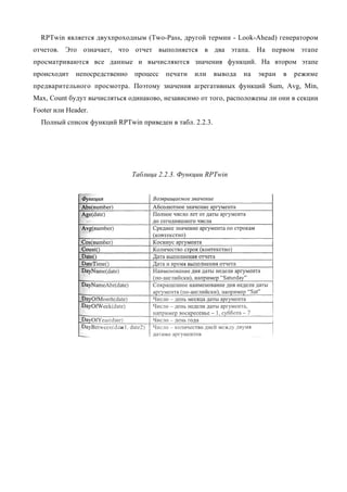 RPTwin является двухпроходным (Two-Pass, другой термин - Look-Ahead) генератором
отчетов. Это означает, что отчет выполняется в два этапа. На первом этапе
просматриваются все данные и вычисляются значения функций. На втором этапе
происходит    непосредственно   процесс   печати   или   вывода   на   экран   в   режиме
предварительного просмотра. Поэтому значения агрегативных функций Sum, Avg, Min,
Max, Count будут вычисляться одинаково, независимо от того, расположены ли они в секции
Footer или Header.
  Полный список функций RPTwin приведен в табл. 2.2.3.




                                Таблица 2.2.3. Функции RPTwin
 