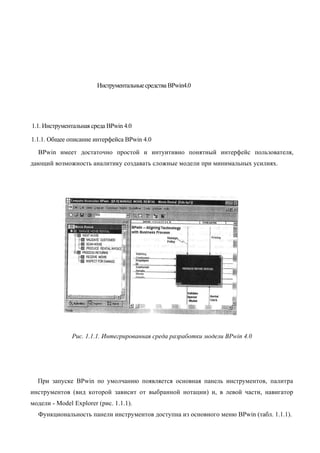 Инструментальные средства BPwin4.0




1.1. Инструментальная среда BPwin 4.0

1.1.1. Общее описание интерфейса BPwin 4.0
  BPwin имеет достаточно простой и интуитивно понятный интерфейс пользователя,
дающий возможность аналитику создавать сложные модели при минимальных усилиях.




               Рис. 1.1.1. Интегрированная среда разработки модели BPwin 4.0




  При запуске BPwin по умолчанию появляется основная панель инструментов, палитра
инструментов (вид которой зависит от выбранной нотации) и, в левой части, навигатор
модели - Model Explorer (рис. 1.1.1).
  Функциональность панели инструментов доступна из основного меню BPwin (табл. 1.1.1).
 