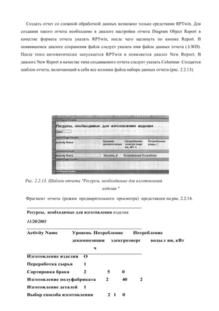 Создать отчет со сложной обработкой данных возможно только средствами RPTwin. Для
создания такого отчета необходимо в диалоге настройки отчета Diagram Object Report в
качестве формата отчета указать RPTwin, после чего щелкнуть по кнопке Report. В
появившемся диалоге сохранения файла следует указать имя файла данных отчета (.LWD).
После этого автоматически запускается RPTwin и появляется диалог New Report. В
диалоге New Report в качестве типа создаваемого отчета следует указать Columnar. Создается
шаблон отчета, включающий в себя все колонки файла набора данных отчета (рис. 2.2.13).




  Рис. 2.2.13. Шаблон отчета "Ресурсы, необходимые для изготовления
                                        изделия "

  Фрагмент отчета (режим предварительного просмотра) представлен на рис. 2.2.14.


   Ресурсы, необходимые для изготовления изделия

   11/20/2001

  Activity Name          Уровень Потребление             Потребление
                         декомпозиции          элекгроэнерг     воды.т ии, кВт
                                    ч
   Изготовление изделия        О
   Переработка сырья           1
   Сортировка брака            2           5        0
   Изготовление полуфабриката             2         40     2
   Изготовление деталей        1
   Выбор способа изготовления              2 1      0
 