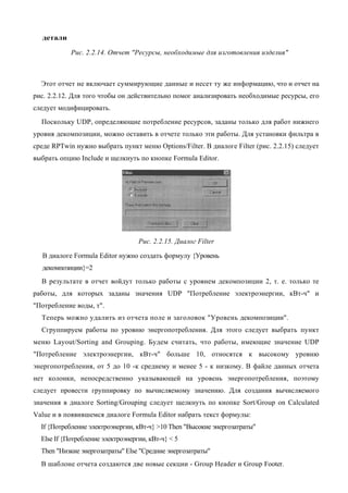 детали

            Рис. 2.2.14. Отчет "Ресурсы, необходимые для изготовления изделия"



  Этот отчет не включает суммирующие данные и несет ту же информацию, что и отчет на
рис. 2.2.12. Для того чтобы он действительно помог анализировать необходимые ресурсы, его
следует модифицировать.
  Поскольку UDP, определяющие потребление ресурсов, заданы только для работ нижнего
уровня декомпозиции, можно оставить в отчете только эти работы. Для установки фильтра в
среде RPTwin нужно выбрать пункт меню Options/Filter. В диалоге Filter (рис. 2.2.15) следует
выбрать опцию Include и щелкнуть по кнопке Formula Editor.




                                   Рис. 2.2.15. Диалог Filter

  В диалоге Formula Editor нужно создать формулу {Уровень
  декомпозиции}=2
  В результате в отчет войдут только работы с уровнем декомпозиции 2, т. е. только те
работы, для которых заданы значения UDP "Потребление электроэнергии, кВт-ч" и
"Потребление воды, т".
  Теперь можно удалить из отчета поле и заголовок "Уровень декомпозиции".
  Сгруппируем работы по уровню энергопотребления. Для этого следует выбрать пункт
меню Layout/Sorting and Grouping. Будем считать, что работы, имеющие значение UDP
"Потребление электроэнергии, кВт-ч" больше 10, относятся к высокому уровню
энергопотребления, от 5 до 10 -к среднему и менее 5 - к низкому. В файле данных отчета
нет колонки, непосредственно указывающей на уровень энергопотребления, поэтому
следует провести группировку по вычисляемому значению. Для создания вычисляемого
значения в диалоге Sorting/Grouping следует щелкнуть по кнопке Sort/Group on Calculated
Value и в появившемся диалоге Formula Editor набрать текст формулы:
  If {Потребление электроэнергии, кВт-ч} >10 Then "Высокие энергозатраты"
  Else If {Потребление электроэнергии, кВт-ч} < 5
  Then "Низкие энергозатраты" Else "Средние энергозатраты"
  В шаблоне отчета создаются две новые секции - Group Header и Group Footer.
 