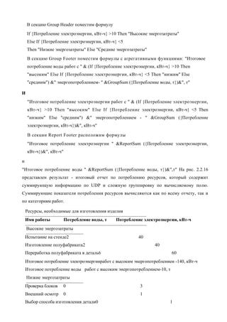 В секцию Group Header поместим формулу
    If {Потребление электроэнергии, кВт-ч} >10 Then "Высокие энергозатраты"
    Else If {Потребление электроэнергии, кВт-ч} <5
    Then "Низкие энергозатраты" Else "Средние энергозатраты"
    В секцию Group Footer поместим формулы с агрегативными функциями: "Итоговое
    потребление воды работ с " & (If {Потребление электроэнергии, кВт-ч} >10 Then
    "высоким" Else If {Потребление электроэнергии, кВт-ч} <5 Then "низким" Else
    "средним") &" энергопотреблением- " &GroupSum ({Потребление воды, т})&", т"

И
     "Итоговое потребление электроэнергии работ с " & (If {Потребление электроэнергии,
     кВт-ч} >10 Then "высоким" Else If {Потребление электроэнергии, кВт-ч} <5 Then
     "низким" Else "средним") &" энергопотреблением - " &GroupSum ({Потребление
     электроэнергии, кВт-ч})&", кВт-ч"

     В секции Report Footer расположим формулы
     "Итоговое потребление электроэнергии " &ReportSum ({Потребление электроэнергии,
     кВт-ч})&", кВт-ч"

и
"Итоговое потребление воды " &ReportSum ({Потребление воды, т})&",т" На рис. 2.2.16
представлен результат - итоговый отчет по потреблению ресурсов, который содержит
суммирующую информацию по UDP и сложную группировку по вычисляемому полю.
Суммирующие показатели потребления ресурсов вычисляются как по всему отчету, так и
по категориям работ.

    Ресурсы, необходимые для изготовления изделия
    Имя работы           Потребление воды, т   Потребление электроэнергии, кВт-ч
    Высокие энергозатраты
    Испытание на стенде2                                 40
    Изготовление полуфабриката2                                 40
    Переработка полуфабриката в деталь6                                  60
    Итоговое потребление электроэнергииработ с высоким энергопотреблениеи -140, кВт-ч
    Итоговое потребление воды работ с высоким энергопотреблением-10, т
    Низкие энергозатраты
    Проверка блоков   0                                   3
    Внешний осмотр       0                                1
    Выбор способа изготовления детали0                                  1
 