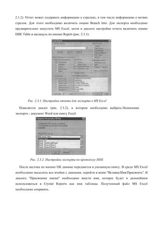 2.1.2). Отчет может содержать информацию о стрелках, в том числе информацию о ветвях
стрелок. Для этого необходимо включить опцию Branch Into. Для экспорта необходимо
предварительно запустить MS Excel, затем в диалоге настройки отчета включить опцию
DDE Table и щелкнуть по кнопке Report (рис. 2.3.1).




        Рис. 2.3.1. Настройки отчета для экспорта в MS Excel

  Появляется диалог (рис. 2.3.2), в котором необходимо выбрать Назначение
экспорта - документ Word или книгу Excel.




          Рис. 2.3.2. Настройки экспорта по протоколу DDE

  После щелчка по кнопке ОК данные передаются в указанную книгу. В среде MS Excel
необходимо выделить все ячейки с данными, перейти в меню "Вставка/Имя/Присвоить". В
диалоге "Присвоение имени" необходимо внести имя, которое будет в дальнейшем
использоваться в Crystal Reports как имя таблицы. Полученный файл MS Excel
необходимо сохранить.
 