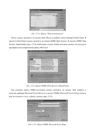 Рис. 2.3.3. Диалог "Присвоениеимени"

  Затем следует щелкнуть по кнопке Start (Пуск) и выбрать меню Settings/Control Panel. В
группе Control Panel следует щелкнуть по иконке ODBC Data Sources. В диалоге ODBC Data
Sources Administrator (рис. 2.3.4) необходимо создать новый источник данных для доступа к
предварительно сохраненному файлу MS Excel.




                    Рис. 2.3.4. Диалог ODBC Data Sources Administrator

  Для создания нового ODBC-источника следует щелкнуть по кнопке Add, выбрать в
качестве драйвера Microsoft Excel Driver и в диалоге ODBC Microsoft Excel Setup указать
имя источника и путь к файлу данных (рис. 2.3.5)




                      Рис. 2.3.5. Диалог ODBC Microsoft Excel Setup
 