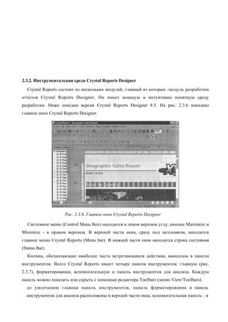 2.3.2. Инструментальная среда Crystal Reports Designer
  Crystal Reports состоит из нескольких модулей, главный из которых -модуль разработки
отчетов Crystal Reports Designer. Он имеет мощную и интуитивно понятную среду
разработки. Ниже описана версия Crystal Reports Designer 8.5. На рис. 2.3.6 показано
главное окно Crystal Reports Designer.




                     Рис. 2.3.6. Главное окно Crystal Reports Designer

   Системное меню (Control Menu Box) находится в левом верхнем углу, кнопки Maximize и
Minimize - в правом верхнем. В верхней части окна, сразу под заголовком, находится
главное меню Crystal Reports (Menu bar). В нижней части окна находится строка состояния
(Status Bar).
  Кнопки, обозначающие наиболее часто встречающиеся действия, вынесены в панели
инструментов. Всего Crystal Reports имеет четыре панели инструментов: главную (рис.
2.3.7), форматирования, вспомогательную и панель инструментов для анализа. Каждую
панель можно показать или скрыть с помощью редактора Toolbars (меню View/Toolbars).
  до умолчанию главная панель инструментов, панель форматирования и панель
  инструментов для анализа расположены в верхней части окна, вспомогательная панель - в
 