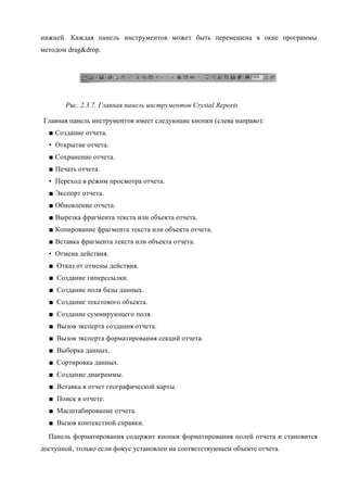 нижней. Каждая панель инструментов может быть перемещена в окне программы
методом drag&drop.




       Рис. 2.3.7. Главная панель инструментов Crystal Reports

Главная панель инструментов имеет следующие кнопки (слева направо):
  ■ Создание отчета.
  • Открытие отчета.
  ■ Сохранение отчета.
  ■ Печать отчета.
  • Переход в режим просмотра отчета.
  ■ Экспорт отчета.
  ■ Обновление отчета.
  ■ Вырезка фрагмента текста или объекта отчета.
  ■ Копирование фрагмента текста или объекта отчета.
  ■ Вставка фрагмента текста или объекта отчета.
  • Отмена действия.
  ■ Отказ от отмены действия.
  ■ Создание гиперссылки.
  ■ Создание поля базы данных.
  ■ Создание текстового объекта.
  ■ Создание суммирующего поля.
  ■ Вызов эксперта создания отчета.
  ■ Вызов эксперта форматирования секций отчета.
  ■ Выборка данных.
  ■ Сортировка данных.
  ■ Создание диаграммы.
  ■ Вставка в отчет географической карты.
  ■ Поиск в отчете.
  ■ Масштабирование отчета.
  ■ Вызов контекстной справки.
  Панель форматирования содержит кнопки форматирования полей отчета и становится
доступной, только если фокус установлен на соответствующем объекте отчета.
 