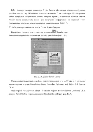 Help - мощное средство поддержки Crystal Reports. Для вызова помощи необходимо
перейти в меню Hep I/Contents или нажать клавишу Fl на клавиатуре. Для получения
более подробной информации можно выбрать пункты, выделенные зеленым цветом.
Можно также использовать поиск для получения информации по заданной теме.
Контекстную подсказку можно вызвать при нажатии клавиш Shift + Fl.

2.3.3. Создание простых отчетов в среде Crystal Reports Designer

  Первый шаг создания отчета - щелчок по кнопке            (Новый отчет)
на панели инструментов. Открывается диалог Report Gallery (рис. 2.3.8).




                               Рис. 2.3.8. Диалог Report Gallery

  Он предлагает несколько опций для построения нового отчета. Существует несколько
типов сложных отчетов: Form Letter, Form, Cross-Tab, Subreport, Mail Label, Drill Down и
OLAP.
  Рассмотрим стандартный отчет - Standard Report. После щелчка по кнопке ОК в
диалоге Report Gallery открывается диалог Standard Report Expert (рис. 2.3.9).
 
