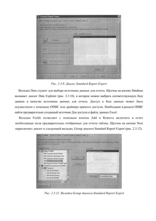 Рис. 2.3.9. Диалог Standard Report Expert

  Вкладка Data служит для выбора источника данных для отчета. Щелчок на кнопке Database
вызывает диалог Data Explorer (рис. 2.3.10), в котором можно выбрать соответствующую базу
данных в качестве источника данных для отчета. Доступ к базе данных может быть
осуществлен с помощью ODBC или драйвера прямого доступа. Необходимо в разделе ODBC
найти предварительно созданный источник Для доступа к файлу данных Excel.
  Вкладка Fields позволяет с помощью кнопок Add и Remove включить в отчет
необходимые поля предварительно отобранных для отчета таблиц. Щелчок на кнопке Next
переключает диалог к следующей вкладке, Group диалога Standard Report Expert (рис. 2.3.12).




                     Рис. 2.3.12. Вкладка Group диалога Standard Report Expert
 