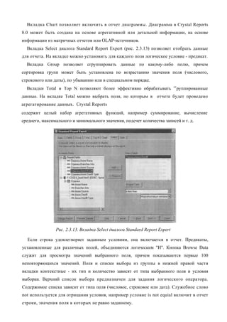 Вкладка Chart позволяет включить в отчет диаграммы. Диаграмма в Crystal Reports
8.0 может быть создана на основе агрегативной или детальной информации, на основе
информации из матричных отчетов или OLAP-источников.
  Вкладка Select диалога Standard Report Expert (рис. 2.3.13) позволяет отобрать данные
для отчета. На вкладке можно установить для каждого поля логическое условие - предикат.
  Вкладка Group позволяет сгруппировать данные по какому-либо полю, причем
сортировка групп может быть установлена по возрастанию значения поля (числового,
строкового или даты), по убыванию или в специальном порядке.
                                                                             сг
  Вкладки Total и Тор N позволяют более эффективно обрабатывать                   руппированные
данные. На вкладке Total можно выбрать поля, по которым в отчете будет проведено
агрегатирование данных. Crystal Reports
содержит целый набор агрегативных функций, например суммирование, вычисление
среднего, максимального и минимального значения, подсчет количества записей и т. д.




                Рис. 2.3.13. Вкладка Select диалога Standard Report Expert

  Если строка удовлетворяет заданным условиям, она включается в отчет. Предикаты,
установленные для различных полей, объединяются логическим "И". Кнопка Browse Data
служит для просмотра значений выбранного поля, причем показываются первые 100
неповторяющихся значений. Поля и списки выбора из группы в нижней правой части
вкладки контекстные - их тип и количество зависят от типа выбранного поля и условия
выборки. Верхний список выбора предназначен для задания логического оператора.
Содержимое списка зависит от типа поля (числовое, строковое или дата). Служебное слово
not используется для отрицания условия, например условие is not equial включит в отчет
строки, значения поля в которых не равно заданному.
 