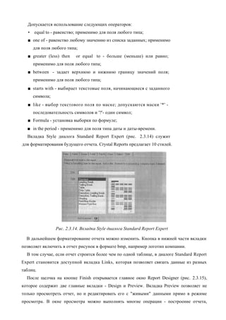 Допускается использование следующих операторов:
   •   equal to - равенство; применимо для поля любого типа;
  ■ one of - равенство любому значению из списка заданных; применимо
       для поля любого типа;
  ■ greater (less) then     or equal to - больше (меньше) или равно;
       применимо для поля любого типа;
  ■ between - задает верхнюю и нижнюю границу значений поля;
       применимо для поля любого типа;
  ■ starts with - выбирает текстовые поля, начинающиеся с заданного
       символа;
  ■ like - выбор текстового поля по маске; допускаются маски '*' -
       последовательность символов и '?'- один символ;
  ■ Formula - установка выборки по формуле;
  ■ in the period - применимо для поля типа даты и даты-времени.
  Вкладка Style диалога Standard Report Expert (рис. 2.3.14) служит
для форматирования будущего отчета. Crystal Reports предлагает 10 стилей.




                  Рис. 2.3.14. Вкладка Style диалога Standard Report Expert

  В дальнейшем форматирование отчета можно изменить. Кнопка в нижней части вкладки
позволяет включить в отчет рисунок в формате bmp, например логотип компании.
  В том случае, если отчет строится более чем по одной таблице, в диалоге Standard Report
Expert становится доступной вкладка Links, которая позволяет связать данные из разных
таблиц.
  После щелчка на кнопке Finish открывается главное окно Report Designer (рис. 2.3.15),
которое содержит две главные вкладки - Design и Preview. Вкладка Preview позволяет не
только просмотреть отчет, но и редактировать его с "живыми" данными прямо в режиме
просмотра. В окне просмотра можно выполнять многие операции - построение отчета,
 
