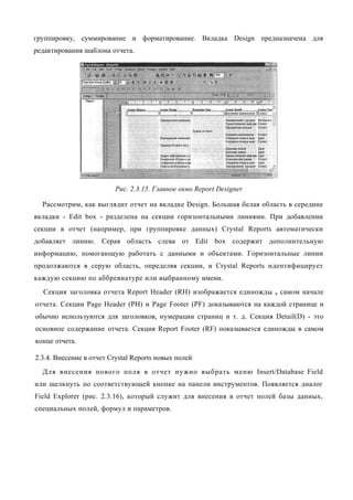группировку, суммирование и форматирование. Вкладка Design предназначена для
редактирования шаблона отчета.




                          Рис. 2.3.15. Главное окно Report Designer

  Рассмотрим, как выглядит отчет на вкладке Design. Большая белая область в середине
вкладки - Edit box - разделена на секции горизонтальными линиями. При добавлении
секции в отчет (например, при группировке данных) Crystal Reports автоматически
добавляет линию. Серая область слева от Edit box содержит дополнительную
информацию, помогающую работать с данными и объектами. Горизонтальные линии
продолжаются в серую область, определяя секции, и Crystal Reports идентифицирует
каждую секцию по аббревиатуре или выбранному имени.
  Секция заголовка отчета Report Header (RH) изображается единожды    в   самом начале
отчета. Секции Page Header (РН) и Page Footer (PF) доказываются на каждой странице и
обычно используются для заголовков, нумерации страниц и т. д. Секция Detail(D) - это
основное содержание отчета. Секция Report Footer (RF) показывается единожды в самом
конце отчета.

2.3.4. Внесение в отчет Crystal Reports новых полей
  Для внесения нового поля в отчет нужно выбрать меню Insert/Database Field
или щелкнуть по соответствующей кнопке на панели инструментов. Появляется диалог
Field Explorer (рис. 2.3.16), который служит для внесения в отчет полей базы данных,
специальных полей, формул и параметров.
 