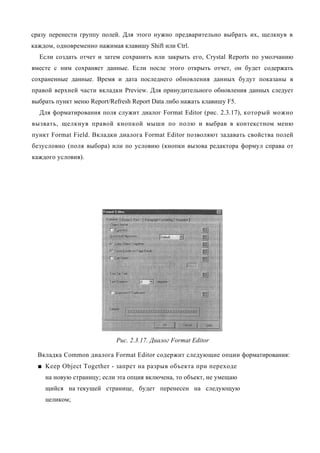 сразу перенести группу полей. Для этого нужно предварительно выбрать их, щелкнув в
каждом, одновременно нажимая клавишу Shift или Ctrl.
  Если создать отчет и затем сохранить или закрыть его, Crystal Reports по умолчанию
вместе с ним сохраняет данные. Если после этого открыть отчет, он будет содержать
сохраненные данные. Время и дата последнего обновления данных будут показаны в
правой верхней части вкладки Preview. Для принудительного обновления данных следует
выбрать пункт меню Report/Refresh Report Data либо нажать клавишу F5.
  Для форматирования поля служит диалог Format Editor (рис. 2.3.17), который можно
вызвать, щелкнув правой кнопкой мыши по полю и выбрав в контекстном меню
пункт Format Field. Вкладки диалога Format Editor позволяют задавать свойства полей
безусловно (поля выбора) или по условию (кнопки вызова редактора формул справа от
каждого условия).




                            Рис. 2.3.17. Диалог Format Editor

  Вкладка Common диалога Format Editor содержит следующие опции форматирования:
  ■ Keep Object Together - запрет на разрыв объекта при переходе
    на новую страницу; если эта опция включена, то объект, не умещаю
    щийся на текущей странице, будет перенесен на следующую
    целиком;
 