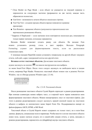 " Close Border on Page Break - если объект не умещается на текущей странице и
     переносится на следующую частично (разрывается на две части), каждая часть
     обрамляется полностью;
  ■ Can Grow - возможность печати объекта в несколько строчек;
  ■ Tool Tip Text - создание ярлыка объекта (ярлык появляется в режиме
     просмотра);
  ■ Text Rotation - вращение объекта (допускается горизонтальное или
     вертикальное размещение объекта;
  " Suppress if Duplicated — если значение поля повторяется несколько раз, показывается
     только первое значение, остальные скрываются.
  Вкладка    Border    позволяет     создать   рамку   для    объекта.     На    вкладке   Fom
можно     установить     размер,     стиль     и   цвет      шрифта.      Вкладка     Paragraph
Formating     служит     для   форматирования          текста,     если     он      расположен
в несколько строк.             *
  С помощью вкладки Hyperlink можно установить гиперссылку на другой объект текущего
отчета, web-сайт, адрес электронной почты или другой отчет.
  Вставка в отчет текстовых объектов. Для вставки текстового объекта

нужно щелкнуть на кнопке           на панели инструментов или выбрать
из меню Insert/Text Object. После этого следует щелкнуть на свободном месте в секции
отчета, например Page Header. Разместить текстовый объект можно как в режиме Preview
Window, так и в Design режиме Window (рис. 2.3.18).




                                   Рис. 2.3.18. Текстовый объект

  После размещения текстового объекта Crystal Reports переходит в режим редактирования.
При помощи клавиатуры можно набрать текст, а в верхней части экрана появляется окно
форматирования текстового объекта. Можно импортировать текст из текстового файла. Для
этого в режиме редактирования следует щелкнуть правой кнопкой мыши на текстовом
объекте и выбрать из контекстного меню Import From File. Поддерживается импорт из
файлов формата ASCII, HTML и MS Word.
   Текстовый объект в Crystal Reports может содержать не только текст, но и поля базы
данных, формулы, специальные поля и параметры. Чтобы внести в состав текстового объекта
новое поле, нужно сначала создать его в какой-либо секции отчета, а затем, находясь в
режиме редактирования, переместить его (drag&drop) внутрь текстового объекта.
 
