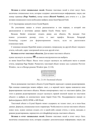 Вставка в отчет специальных полей. Помимо текстовых полей в отчет могут быть
включены специальные поля, которые содержат дополнительную информацию, такую, как
номер страницы (Page Number), номер записи (Record Number), дата отчета и т. д. Для
вставки специального поля необходимо выбрать меню Insert/Special Field.

2.3.5. Группировка записей отчета Crystal Reports
   По умолчанию записи в отчете располагаются в том порядке, в которой они
располагаются в источнике данных (файле Excel). Очень часто
  Вкладка    Border    позволяет      создать   рамку   для    объекта.     На    вкладке   Fom
можно     установить     размер,      стиль     и   цвет      шрифта.      Вкладка     Paragraph
Formating     служит     для     форматирования         текста,     если     он      расположен
в несколько строк.              *
  С помощью вкладки Hyperlink можно установить гиперссылку на другой объект текущего
отчета, web-сайт, адрес электронной почты или другой отчет.
  Вставка в отчет текстовых объектов. Для вставки текстового объекта

нужно щелкнуть на кнопке            на панели инструментов или выбрать
из меню Insert/Text Object. После этого следует щелкнуть на свободном месте в секции
отчета, например Page Header. Разместить текстовый объект можно как в режиме Preview
Window, так и в Design режиме Window (рис. 2.3.18).




                                    Рис. 2.3.18. Текстовый объект

  После размещения текстового объекта Crystal Reports переходит в режим редактирования.
При помощи клавиатуры можно набрать текст, а в верхней части экрана появляется окно
форматирования текстового объекта. Можно импортировать текст из текстового файла. Для
этого в режиме редактирования следует щелкнуть правой кнопкой мыши на текстовом
объекте и выбрать из контекстного меню Import From File. Поддерживается импорт из
файлов формата ASCII, HTML и MS Word.
   Текстовый объект в Crystal Reports может содержать не только текст, но и поля базы
данных, формулы, специальные поля и параметры. Чтобы внести в состав текстового объекта
новое поле, нужно сначала создать его в какой-либо секции отчета, а затем, находясь в
режиме редактирования, переместить его (drag&drop) внутрь текстового объекта.
   Вставка в отчет специальных полей. Помимо текстовых полей в отчет могут быть
включены специальные поля, которые содержат дополнительную информацию, такую, как
 