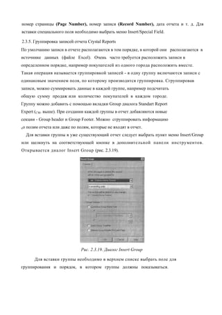 номер страницы (Page Number), номер записи (Record Number), дата отчета и т. д. Для
вставки специального поля необходимо выбрать меню Insert/Special Field.

2.3.5. Группировка записей отчета Crystal Reports
По умолчанию записи в отчете располагаются в том порядке, в которой они располагаются в
источнике данных (файле Excel). Очень часто требуется расположить записи в
определенном порядке, например покупателей из одного города расположить вместе.
Такая операция называется группировкой записей - в одну группу включаются записи с
одинаковым значением поля, по которому производится группировка. Сгруппировав
записи, можно суммировать данные в каждой группе, например подсчитать
общую сумму продаж или количество покупателей в каждом городе.
Группу можно добавить с помощью вкладки Group диалога Standart Report
Expert (CM. выше). При создании каждой группы в отчет добавляются новые
секции - Group header и Group Footer. Можно сгруппировать информацию
по   полям отчета или даже по полям, которые не входят в отчет.
     Для вставки группы в уже существующий отчет следует выбрать пункт меню Insert/Group
или щелкнуть на соответствующей кнопке в дополнительной панели инструментов.
Открывается диалог Insert Group (рис. 2.3.19).




                                Рис. 2.3.19. Диалог Insert Group

         Для вставки группы необходимо в верхнем списке выбрать поле для
группирования и порядок, в котором группы должны показываться.
 