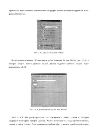 происходит переключение с одной нотации на другую, поэтому палитра инструментов будет
рассмотрена позже.




                             Рис. 1.1.2. Диалог создания модели


  После щелчка по кнопке ОК появляется диалог Properties for New Models (рис. 1.1.3), в
котором следует внести свойства модели. (Более подробно свойства модели будут
рассмотрены в 1.2.1.)




                        Рис. 1.1.3. Диалог Properties for New Models



  Модель в BPwin рассматривается как совокупность работ, каждая из которых
оперирует некоторым набором данных. Работа изображается в виде прямоугольников,
данные - в виде стрелок. Если щелкнуть по любому объекту модели левой кнопкой мыши,
 
