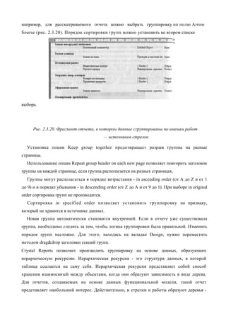 например, для рассматриваемого отчета можно выбрать группировку по полю Arrow
Sourse (рис. 2.3.20). Порядок сортировки групп можно установить во втором списке




выбора.




     Рис. 2.3.20. Фрагмент отчета, в котором данные сгруппированы по именам работ
                                          — источников стрелок

  Установка опции Keep group together предотвращает разрыв группы на разные
страницы.
  Использование опции Repeat group header on each new page позволяет повторить заголовок
группы на каждой странице, если группа располагается на разных страницах.
  Группы могут располагаться в порядке возрастания - in ascending order (от А до Z и от 1
до 9) и в порядке убывания - in descending order (от Z до А и от 9 до 1). При выборе in original
order сортировка групп не производится.
  Сортировка in specified order позволяет установить группировку по признаку,
который не хранится в источнике данных.
  Новая группа автоматически становится внутренней. Если в отчете уже существовала
группа, необходимо следить за тем, чтобы логика группировки была правильной. Изменить
порядок групп несложно. Для этого, находясь на вкладке Design, нужно переместить
методом drag&drop заголовки секций групп.
Crystal Reports позволяет производить группировку на основе данных, образующих
иерархическую рекурсию. Иерархическая рекурсия - это структура данных, в которой
таблица ссылается на саму себя. Иерархическая рекурсия представляет собой способ
хранения взаимосвязей между объектами, когда они образуют зависимость в виде дерева.
Для отчетов, создаваемых на основе данных функциональной модели, такой отчет
представляет наибольший интерес. Действительно, и стрелки и работы образуют деревья -
 