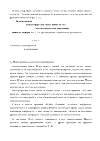 В поле Group Ident указывается смещение вправо группы нижнего уровня отчета в
сантиметрах. Уровень вложений не ограничен. Результат -отчет по стрелкам с иерархической
группировкой показан на рис. 2.3.23.
       Зв онки клиентов
                   Запрос информации о иенах Заявки на заказ
                               Заявки на настольные компьютеры

  Заявки на ноутбуки Рис. 2.3.23. Пример отчета с иерархической группировкой


                            Глава 3

 Связывание модели процессов
                  и модели данных




3.1. Модель данных и ее соответствие модели процессов

   Функциональная модель BPwin является основой для построения модели данных.
Действительно, не имея информации о том, как работает предприятие, бессмысленно строить
модель данных. Для построения модели данных удобно использовать специализированное
средство фирмы Computer Associates -ERwin 4.0. К сожалению, процесс преобразования
модели BPwin в модель данных плохо формализуется и поэтому не автоматизирован. Модель
данных, как правило, создается вручную в среде ERwin, при этом функциональная модель
используется как проектная документация.
   После разработки модели данных ее следует связать с моделью процессов. Такая связь
гарантирует завершенность анализа, гарантирует, что есть источник данных (сущность) для всех
потребностей данных (работа). Связи объектов способствуют согласованности, корректности и
завершенности анализа.
   Стрелки    в    модели    процессов    (BPwin)       обозначают    некоторую    информацию,
использующуюся в моделируемой системе. В ERwin на логическом уровне модели данных
информация отображается в виде сущностей (соответствуют таблицам на физическом
уровне), состоящих из атрибутов сущностей (соответствуют колонкам таблицы).

  На диаграммах ERwin сущности показываются в виде прямоугольников. Имеется
несколько    уровней    представления    модели.    На     уровне    сущностей    имя сущности
показывается внутри прямоугольника (рис. 3.1.1).
 