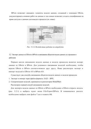 BPwin позволяет связывать элементы модели данных, созданной с помощью ERwin,
документировать влияние работ на данные и тем самым позволяет создать спецификации на
права доступа к данным для каждого процесса (см. ниже).




                       Рис. 3.1.6. Воздействие работы на атрибуты



3.2. Экспорт данных из ERwin в BPwin и связывание объектов модели данных со стрелками и
работами

  Первым шагом связывания модели данных и модели процессов является экспорт
данных из ERwin в BPwin. Для успешного связывания моделей необходимо, чтобы
версии ERwin в BPwin соответствовали друг другу. Ниже рассмотрен экспорт и
импорт моделей в ERwin 4.0 и BPwin 4.O.
  Существует два способа связывания объектов модели данных и модели процессов:
1. Экспорт и импорт через файлы формата .ЕАХ - .ВРХ.
2. Синхронизация моделей, хранящихся в репозитории ModelMart.
  Рассмотрим первый способ связывания моделей.
  Для экспорта модели данных из ERwin в BPwin необходимо в ERwin открыть модель
(рис. 3.2.1) и выбрать пункт меню File/Export/BPwin. В появившемся диалоге
необходимо выбрать имя файла *.еах и нажать ОК.
 