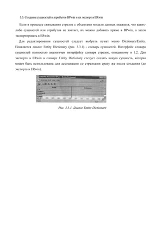3.3. Создание сущностей и атрибутов BPwin и их экспорт в ERwin

  Если в процессе связывания стрелок с объектами модели данных окажется, что каких-
либо сущностей или атрибутов не хватает, их можно добавить прямо в BPwin, а затем
экспортировать в ERwin.
  Для редактирования сущностей следует выбрать пункт меню Dictionary/Entity.
Появляется диалог Entity Dictionary (рис. 3.3.1) - словарь сущностей. Интерфейс словаря
сущностей полностью аналогичен интерфейсу словаря стрелок, описанному в 1.2. Для
экспорта в ERwin в словаре Entity Dictionary следует создать новую сущность, которая
может быть использована для ассоциации со стрелками сразу же после создания (до
экспорта в ERwin).




                               Рис. 3.3.1. Диалог Entity Dictionary
 