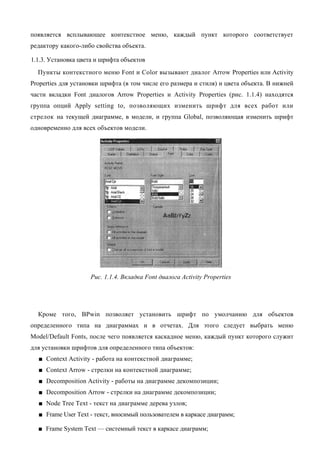 появляется всплывающее контекстное меню, каждый пункт которого соответствует
редактору какого-либо свойства объекта.

1.1.3. Установка цвета и шрифта объектов
  Пункты контекстного меню Font и Color вызывают диалог Arrow Properties или Activity
Properties для установки шрифта (в том числе его размера и стиля) и цвета объекта. В нижней
части вкладки Font диалогов Arrow Properties и Activity Properties (рис. 1.1.4) находятся
группа опций Apply setting to, позволяющих изменить шрифт для всех работ или
стрелок на текущей диаграмме, в модели, и группа Global, позволяющая изменить шрифт
одновременно для всех объектов модели.




                    Рис. 1.1.4. Вкладка Font диалога Activity Properties




  Кроме того, BPwin позволяет установить шрифт по умолчанию для объектов
определенного типа на диаграммах и в отчетах. Для этого следует выбрать меню
Model/Default Fonts, после чего появляется каскадное меню, каждый пункт которого служит
для установки шрифтов для определенного типа объектов:
  ■ Context Activity - работа на контекстной диаграмме;
  ■ Context Arrow - стрелки на контекстной диаграмме;
  ■ Decomposition Activity - работы на диаграмме декомпозиции;
  ■ Decomposition Arrow - стрелки на диаграмме декомпозиции;
  ■ Node Tree Text - текст на диаграмме дерева узлов;
  ■ Frame User Text - текст, вносимый пользователем в каркасе диаграмм;

  ■ Frame System Text — системный текст в каркасе диаграмм;
 