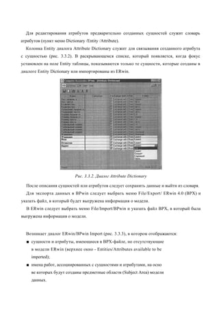 Для редактирования атрибутов предварительно созданных сущностей служит словарь
атрибутов (пункт меню Dictionary /Entity /Attribute).
  Колонка Entity диалога Attribute Dictionary служит для связывания созданного атрибута
с сущностью (рис. 3.3.2). В раскрывающемся списке, который появляется, когда фокус
установлен на поле Entity таблицы, показываются только те сущности, которые созданы в
диалоге Entity Dictionary или импортированы из ERwin.




                             Рис. 3.3.2. Диалог Attribute Dictionary

  После описания сущностей или атрибутов следует сохранить данные и выйти из словаря.
  Для экспорта данных в BPwin следует выбрать меню File/Export/ ERwin 4.0 (ВРХ) и
указать файл, в который будет выгружена информация о модели.
  В ERwin следует выбрать меню File/Import/BPwin и указать файл ВРХ, в который была
выгружена информация о модели.


  Возникает диалог ERwin/BPwin Import (рис. 3.3.3), в котором отображаются:
  ■ сущности и атрибуты, имеющиеся в ВРХ-файле, но отсутствующие
     в модели ERwin (верхнее окно - Entities/Attributes available to be
     imperted);
  ■ имена работ, ассоциированных с сущностями и атрибутами, на осно
     ве которых будут созданы предметные области (Subject Area) модели
     данных.
 