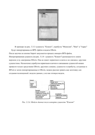 В примере на рис. 3.3.3 сущность "Клиент", атрибуты "Фамилия", "Имя" и "Адрес"
  будут импортированы из ВРХ- файла в модель ERwin.
После щелчка по кнопке Import запускается процесс импорта ВРХ-файла.
Импортированная сущность (на рис. 3.3.4 - сущность "Клиент") размещается в левом
верхнем углу диаграммы ERwin. Она не имеет первичного ключа и не связана с другими
сущностями. Назначение атрибутов первичным ключом и связывание сущностей можно
провести только средствами ERwin; другими словами, сущности и атрибуты, созданные в
BPwin и затем импортированные в ERwin, можно рассмат ривать как заготовку для
создания полноценной .модели данных, а не как готовую модель.




              Рис. 3.3.4. Модель данных после импорта сущности "Клиент"
 