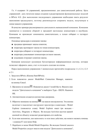 Гл. 4 содержит 16 упражнений, предназначенных для самостоятельной работы. Цель
упражнений - дать читателю навык создания и редактирования функциональных моделей
в BPwin 4.O. Для выполнения последующего упражнения необходимо иметь результат
выполнения предыдущего, поэтому рекомендуется сохранять модель, полученную в
конце каждого упражнения.
   В качестве примера рассматривается деятельность вымышленной компании. Компания
занимается в основном сборкой и продажей настольных компьютеров и ноутбуков.
Компания не производит компоненты самостоятельно, а только собирает и тестирует
компьютеры.
   Основные процедуры в компании таковы:
   ■ продавцы принимают заказы клиентов;
   ■ операторы группируют заказы по типам компьютеров;
   ■ операторы собирают и тестируют компьютеры;
   ■ операторы упаковывают компьютеры согласно заказам;
   ■ кладовщик отгружает клиентам заказы.

   Компания использует купленную бухгалтерскую информационную систему, которая
позволяет оформить заказ, счет и отследить платежи по счетам.
   Перед выполнением упражнения 1 внимательно прочитайте подразделы 1.1,1.2.1,1.2.3
и 2.1.
1. Запустите BPwin. (Кнопка Start/BPwin).
2. Если появляется диалог ModelMart Connection Manager, нажмите
  на кнопку Cancel.

 3. Щелкните по кнопке    . Появляется диалог I would like to. Внесите имя
    модели "Деятельность компании" и выберите Туре - IDEF0. Нажмите
    ОК.
 4. Автоматически создается контекстная диаграмма.

 5. Обратите внимание на кнопку     : на панели инструментов. Эта кнопка
    включает и выключает инструмент просмотра и навигации - Model
    Explorer (появляется слева). Model Explorer имеет три вкладки -
    Activities, Diagrams и Objects. Во вкладке Activities щелчок правой
    кнопкой по объекту позволяет редактировать его свойства.
|6. Если вам непонятно, как выполнить то или иное действие, вы можете вызвать помощь
    - клавиша F1 или меню Help.
 7. Перейдите в меню Model/Model Properties. Во вкладке General диалога
    Model Properties следует внести имя модели "Деятельность компании",
 