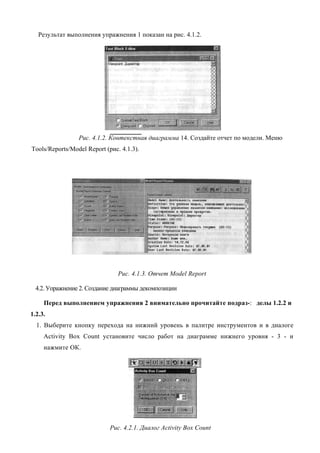 Результат выполнения упражнения 1 показан на рис. 4.1.2.




                 Рис. 4.1.2. Контекстная диаграмма 14. Создайте отчет по модели. Меню
Tools/Reports/Model Report (рис. 4.1.3).




                                Рис. 4.1.3. Отчет Model Report

  4.2. Упражнение 2. Создание диаграммы декомпозиции

     Перед выполнением упражнения 2 внимательно прочитайте подраз-: делы 1.2.2 и
1.2.3.
  1. Выберите кнопку перехода на нижний уровень в палитре инструментов и в диалоге
     Activity Box Count установите число работ на диаграмме нижнего уровня - 3 - и
     нажмите ОК.




                             Рис. 4.2.1. Диалог Activity Box Count
 