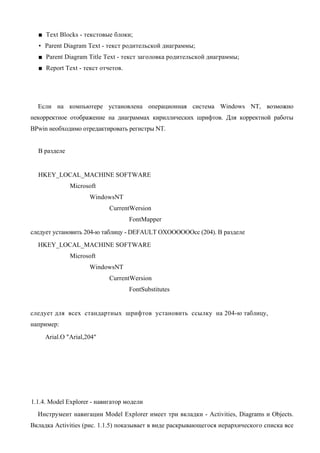 ■ Text Blocks - текстовые блоки;
  • Parent Diagram Text - текст родительской диаграммы;
  ■ Parent Diagram Title Text - текст заголовка родительской диаграммы;
  ■ Report Text - текст отчетов.




  Если на компьютере установлена операционная система Windows NT, возможно
некорректное отображение на диаграммах кириллических шрифтов. Для корректной работы
BPwin необходимо отредактировать регистры NT.


  В разделе


  HKEY_LOCAL_MACHINE SOFTWARE
              Microsoft
                     WindowsNT
                            CurrentWersion
                                   FontMapper
следует установить 204-ю таблицу - DEFAULT OXOOOOOOcc (204). В разделе
  HKEY_LOCAL_MACHINE SOFTWARE
              Microsoft
                     WindowsNT
                            CurrentWersion
                                   FontSubstitutes


следует для всех стандартных шрифтов установить ссылку на 204-ю таблицу,
например:
     Arial.O "Arial,204"




1.1.4. Model Explorer - навигатор модели
  Инструмент навигации Model Explorer имеет три вкладки - Activities, Diagrams и Objects.
Вкладка Activities (рис. 1.1.5) показывает в виде раскрывающегося иерархического списка все
 