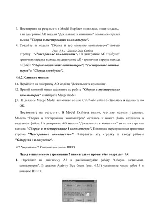 3. Посмотрите на результат: в Model Explorer появилась новая модель,
   а на диаграмме АО модели "Деятельность компании" появилась стрелка
   вызова "Сборка и тестирование компьютеров".
4. Создайте в модели "Сборка и тестирование компьютеров" новую
                      Рис. 4.6.1. Диалог Split Option
   стрелку "Неисправные компоненты". На диаграмме АО это будет
   граничная стрелка выхода, на диаграмме АО - граничная стрелка выхода
   от работ "Сборка настольных компьютеров", "Тестирование компью
   теров"и "Сборка ноутбуков".

4.6.2. Слияние модели
11. Перейдите на диаграмму АО модели "Деятельность компании".
12. Правой кнопкой мыши щелкните по работе "Сборка и тестирование
   компьютеров" и выберите Merge model.
[3. В диалоге Merge Model включите опцию Cut/Paste entire dictionaries и щелкните по
   ОК.

   Посмотрите на результат. В Model Explorer видно, что две модели j слились.
Модель "Сборка и тестирование компьютеров" осталась и может ;быть сохранена в
отдельном файле. На диаграмме АО модели "Деятельность компании" исчезла стрелка
вызова "Сборка и тестирование I компьютеров". Появилась неразрешенная граничная
стрелка "Неисправные компоненты". Направьте эту стрелку к входу работы
"Отгрузка ; и получение".

4.7. Упражнение 7. Создание диаграммы IDEF3

  Перед выполнением упражнения 7 внимательно прочитайте подраздел 1.4.
1. Перейдите на диаграмму А2 и декомпозируйте работу "Сборка настольных
  компьютеров". В диалоге Activity Box Count (рис. 4.7.1) установите число работ 4 и
  нотацию IDEF3.
 