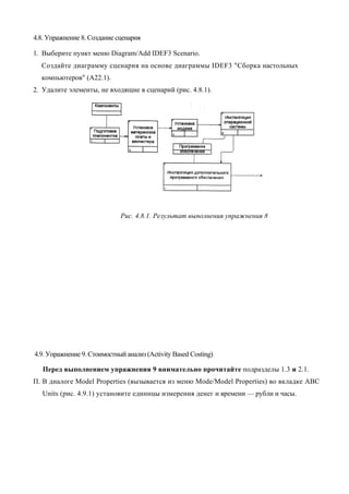 4.8. Упражнение 8. Создание сценария

1. Выберите пункт меню Diagram/Add IDEF3 Scenario.
  Создайте диаграмму сценария на основе диаграммы IDEF3 "Сборка настольных
  компьютеров" (А22.1).
2. Удалите элементы, не входящие в сценарий (рис. 4.8.1).




                             Рис. 4.8.1. Результат выполнения упражнения 8




4.9. Упражнение 9. Стоимостный анализ (Activity Based Costing)

   Перед выполнением упражнения 9 внимательно прочитайте подразделы 1.3 и 2.1.
П. В диалоге Model Properties (вызывается из меню Mode/Model Properties) во вкладке ABC
   Units (рис. 4.9.1) установите единицы измерения денег и времени — рубли и часы.
 