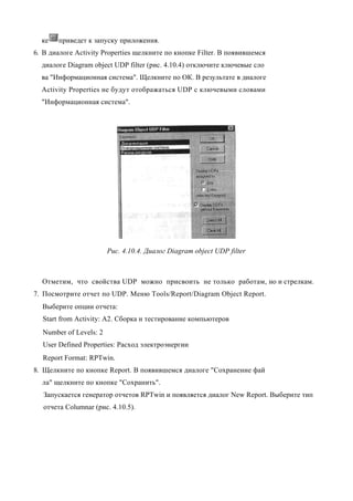 ке   приведет к запуску приложения.
6. В диалоге Activity Properties щелкните по кнопке Filter. В появившемся
  диалоге Diagram object UDP filter (рис. 4.10.4) отключите ключевые сло
  ва "Информационная система". Щелкните по ОК. В результате в диалоге
  Activity Properties не будут отображаться UDP с ключевыми словами
  "Информационная система".




                        Рис. 4.10.4. Диалог Diagram object UDP filter



  Отметим, что свойства UDP можно присвоить не только работам, но и стрелкам.
7. Посмотрите отчет по UDP. Меню Tools/Report/Diagram Object Report.
  Выберите опции отчета:
  Start from Activity: A2. Сборка и тестирование компьютеров
  Number of Levels: 2
  User Defined Properties: Расход электроэнергии
  Report Format: RPTwin.
8. Щелкните по кнопке Report. В появившемся диалоге "Сохранение фай
  ла" щелкните по кнопке "Сохранить".
   Запускается генератор отчетов RPTwin и появляется диалог New Report. Выберите тип
   отчета Columnar (рис. 4.10.5).
 