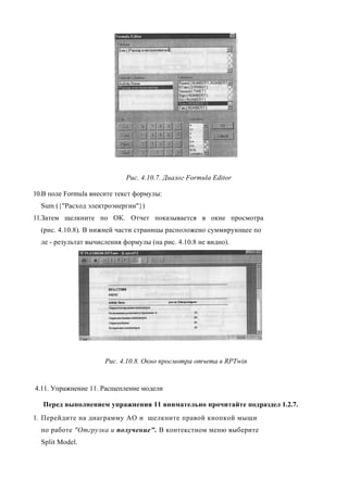 Рис. 4.10.7. Диалог Formula Editor

10.В поле Formula внесите текст формулы:
  Sum ({"Расход электроэнергии"})
11.Затем щелкните по ОК. Отчет показывается в окне просмотра
  (рис. 4.10.8). В нижней части страницы расположено суммирующее по
  ле - результат вычисления формулы (на рис. 4.10.8 не видно).




                      Рис. 4.10.8. Окно просмотра отчета в RPTwin


4.11. Упражнение 11. Расщепление модели

   Перед выполнением упражнения 11 внимательно прочитайте подраздел 1.2.7.
1. Перейдите на диаграмму АО и щелкните правой кнопкой мыщи
  по работе "Отгрузка и получение". В контекстном меню выберите
  Split Model.
 