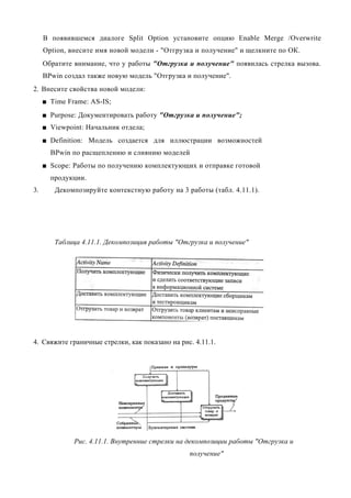 В появившемся диалоге Split Option установите опцию Enable Merge /Overwrite
     Option, внесите имя новой модели - "Отгрузка и получение" и щелкните по ОК.
     Обратите внимание, что у работы "Отгрузка и получение" появилась стрелка вызова.
     BPwin создал также новую модель "Отгрузка и получение".
2. Внесите свойства новой модели:
     ■ Time Frame: AS-IS;
     ■ Purpose: Документировать работу "Отгрузка и получение";
     ■ Viewpoint: Начальник отдела;
     ■ Definition: Модель создается для иллюстрации возможностей
       BPwin по расщеплению и слиянию моделей
     ■ Scope: Работы по получению комплектующих и отправке готовой
       продукции.
3.      Декомпозируйте контекстную работу на 3 работы (табл. 4.11.1).




        Таблица 4.11.1. Декомпозиция работы "Отгрузка и получение"




4. Свяжите граничные стрелки, как показано на рис. 4.11.1.




              Рис. 4.11.1. Внутренние стрелки на декомпозиции работы "Отгрузка и
                                                 получение"
 