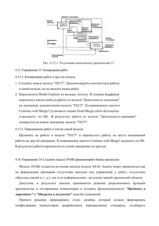 Рис. 4.12.1. Результат выполнения упражнения 12

4.13. Упражнение 13. Копирование работ

4.13.1. Копирование работ в другую модель
1. Создайте новую модель "ТЕСТ". Декомпозируйте контекстную работу
  в новой модели, но не вносите имена работ.
2. Переключите Model Explorer во вкладку Activity. В технике drag&drop
  перенесите какую-нибудь работу из модели "Деятельность компании"
  на диаграмму декомпозиции модели "ТЕСТ". В появившемся диалоге
  Continue with Merge? установите опцию Paste/Merge entire dictionaries
  и щелкните по ОК. В результате работа из модели "Деятельность компании"
  копируется на новую диаграмму модели "ТЕСТ".

4.13.2. Перемещение работ в той же самой модели
  Щелкните по работе в модели "ТЕСТ" и переместите работу на место неназванной
работы на другой диаграмме. В появившемся диалоге Continue with Merge? щелкните по ОК.
В результате работа переносится из одной диаграммы на другую.



4.14. Упражнение 14. Создание модели ТО-ВЕ (реинжиниринг бизнес-процессов)

  Модель ТО-ВЕ создается на основе анализа модели AS-IS. Анализ может проводиться как
по формальным признакам (отсутствие выходов или управлений у работ, отсутствие
обратных связей и т. д.), так и по неформальным - на основе знаний предметной области.
  Допустим, в результате анализа принимается решение реорганизовать функции
производства и тестирования компьютеров и оставить функциональности "Продажи и
маркетинг" и "Отгрузка и получение" пока без изменений.
   Принято   решение    сформировать     отдел    дизайна,   который     должен     формировать
конфигурацию     компьютеров,     разрабатывать    корпоративные       стандарты,    подбирать
 