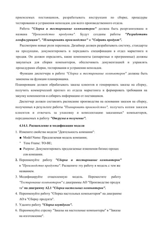 приемлемых       поставщиков,     разрабатывать     инструкции    по   сборке,    процедуры
тестирования и устранения неполадок для всего производственного отдела.
  Работа "Сборка и тестирование компьютеров" должна быть реорганизована и
названа      "Производство      продукта".     Будут   созданы   работы      "Разработать
конфигурацию", "Планировать производство" и "Собрать продукт".
  Рассмотрим новые роли персонала. Дизайнер должен разрабатывать систему, стандарты
на продукцию, документировать и передавать спецификации в отдел маркетинга и
продаж. Он должен определять, какие компоненты (аппаратные и программные) должны
закупаться     для   сборки   компьютеров,    обеспечивать   документацией    и   управлять
процедурами сборки, тестирования и устранения неполадок.
  Функции диспетчера в работе "Сборка и тестирование компьютеров" должны быть
заменены на функции планировщика.
Планировщик должен обрабатывать заказы клиентов и генерировать заказы на сборку,
получить коммерческий прогноз из отдела маркетинга и формировать требования на
закупку компонентов и собирать информацию от поставщиков.
  Диспетчер должен составлять расписание производства на основании заказов на сборку,
полученных в результате работы "Планировать производство", получать копии заказов
клиентов и отвечать за упаковку и комплектацию заказанных" компьютеров,
передаваемых в работу "Отгрузка и получение".

  4.14.1. Расщепление и модификация модели
1. Измените свойства модели "Деятельность компании":
  ■ Model Name: Предлагаемая модель компании;
  " Time Frame: TO-BE;
  ■ Purpose: Документировать предлагаемые изменения бизнес-процес
     сов компании.
2. Переименуйте      работу   "Сборка   и    тестирование компьютеров"
  в "Производство продукта". Расщепите эту работу в модель с тем же
  названием.
3. Модифицируйте        отщепленную     модель.    Переместите    работу
  "Тестирование компьютеров" с диаграммы АО "Производство продук
  та" на диаграмму А2.1 "Сборка настольных компьютеров".
4. Переименуйте работу "Сборка настольных компьютеров" на диаграмме
  АО в "Сборку продукта".
5. Удалите работу "Сборка ноутбуков".
6. Переименуйте стрелку "Заказы на настольные компьютеры" в "Заказы
  на изготовление".
 