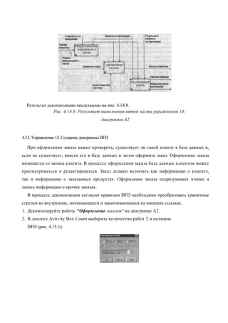 Результат декомпозиции представлен на рис. 4.14.8.
               Рис. 4.14.8. Результат выполнения пятой части упражнения 14-
                                       диаграмма А2


4.15. Упражнение 15. Создание диаграммы DFD

  При оформлении заказа важно проверить, существует ли такой клиент в базе данных и,
если не существует, внести его в базу данных и затем оформить заказ. Оформление заказа
начинается со звонка клиента. В процессе оформления заказа база данных клиентов может
просматриваться и редактироваться. Заказ должен включать как информацию о клиенте,
так и информацию о заказанных продуктах. Оформление заказа подразумевает чтение и
запись информации о прочих заказах.
  В процессе декомпозиции согласно правилам DFD необходимо преобразовать граничные
стрелки во внутренние, начинающиеся и заканчивающиеся на внешних ссылках.
1. Декомпозируйте работу "Оформление заказов" на диаграмме А2.
2. В диалоге Activity Box Count выберите количество работ 2 и нотацию
  DFD (рис. 4.15.1).
 