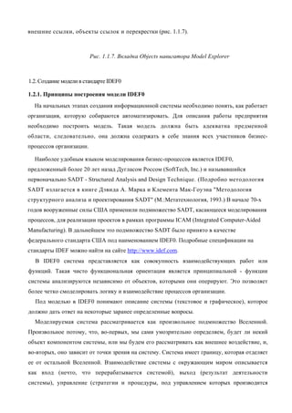 внешние ссылки, объекты ссылок и перекрестки (рис. 1.1.7).



                         Рис. 1.1.7. Вкладка Objects навигатора Model Explorer



1.2. Создание модели в стандарте IDEF0

1.2.1. Принципы построения модели IDEF0
  На начальных этапах создания информационной системы необходимо понять, как работает
организация, которую собираются автоматизировать. Для описания работы предприятия
необходимо построить модель. Такая модель должна быть адекватна предменной
области, следовательно, она должна содержать в себе знания всех участников бизнес-
процессов организации.

  Наиболее удобным языком моделирования бизнес-процессов является IDEF0,
предложенный более 20 лет назад Дугласом Россом (SoftTech, Inc.) и называвшийся
первоначально SADT - Structured Analysis and Design Technique. (Подробно методология
SADT излагается в книге Дэвида А. Марка и Клемента Мак-Гоуэна "Методология
структурного анализа и проектирования SADT" (М.:Метатехнология, 1993.) В начале 70-х
годов вооруженные силы США применили подмножество SADT, касающееся моделирования
процессов, для реализации проектов в рамках программы ICAM (Integrated Computer-Aided
Manufacturing). В дальнейшем это подмножество SADT было принято в качестве
федерального стандарта США под наименованием IDEF0. Подробные спецификации на
стандарты IDEF можно найти на сайте http://www.idef.com.
  В IDEF0 система представляется как совокупность взаимодействующих работ или
функций. Такая чисто функциональная ориентация является принципиальной - функции
системы анализируются независимо от объектов, которыми они оперируют. Это позволяет
более четко смоделировать логику и взаимодействие процессов организации.
  Под моделью в IDEF0 понимают описание системы (текстовое и графическое), которое
должно дать ответ на некоторые заранее определенные вопросы.
  Моделируемая система рассматривается как произвольное подмножество Вселенной.
Произвольное потому, что, во-первых, мы сами умозрительно определяем, будет ли некий
объект компонентом системы, или мы будем его рассматривать как внешнее воздействие, и,
во-вторых, оно зависит от точки зрения на систему. Система имеет границу, которая отделяет
ее от остальной Вселенной. Взаимодействие системы с окружающим миром описывается
как вход (нечто, что перерабатывается системой), выход (результат деятельности
системы), управление (стратегии и процедуры, под управлением которых производится
 