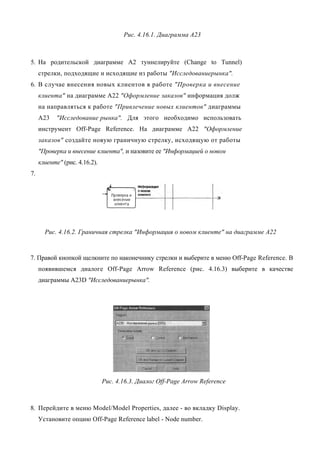 Рис. 4.16.1. Диаграмма А23



5. На родительской диаграмме А2 туннелируйте (Change to Tunnel)
     стрелки, подходящие и исходящие из работы "Исследованиерынка".
6. В случае внесения новых клиентов в работе "Проверка и внесение
     клиента" на диаграмме А22 "Оформление заказов" информация долж
     на направляться к работе "Привлечение новых клиентов" диаграммы
     А23    "Исследование рынка". Для этого необходимо использовать
     инструмент Off-Page Reference. На диаграмме А22 "Оформление
     заказов" создайте новую граничную стрелку, исходящую от работы
     "Проверка и внесение клиента", и назовите ее "Информацией о новом
     клиенте" (рис. 4.16.2).
7.




       Рис. 4.16.2. Граничная стрелка "Информация о новом клиенте" на диаграмме А22



7. Правой кнопкой щелкните по наконечнику стрелки и выберите в меню Off-Page Reference. В
     появившемся диалоге Off-Page Arrow Reference (рис. 4.16.3) выберите в качестве
     диаграммы A23D "Исследованиерынка".




                               Рис. 4.16.3. Диалог Off-Page Arrow Reference



8. Перейдите в меню Model/Model Properties, далее - во вкладку Display.
     Установите опцию Off-Page Reference label - Node number.
 