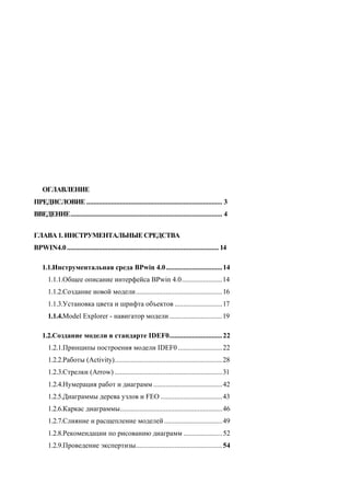 ОГЛАВЛЕНИЕ
ПРЕДИСЛОВИЕ ............................................................................. 3
ВВЕДЕНИЕ...................................................................................... 4


ГЛАВА 1. ИНСТРУМЕНТАЛЬНЫЕ СРЕДСТВА
BPWIN4.0 ...................................................................................... 14

    1.1.Инструментальная среда BPwin 4.0................................ 14
       1.1.1.Общее описание интерфейса BPwin 4.0.......................14
       1.1.2.Создание новой модели.................................................16
       1.1.3.Установка цвета и шрифта объектов ...........................17
       1.1.4.Model Explorer - навигатор модели ..............................19

    1.2.Создание модели в стандарте IDEF0.............................. 22
       1.2.1.Принципы построения модели IDEF0 .........................22
       1.2.2.Работы (Activity).............................................................28
       1.2.3.Стрелки (Arrow) .............................................................31
       1.2.4.Нумерация работ и диаграмм .......................................42
       1.2.5.Диаграммы дерева узлов и FEO ...................................43
       1.2.6.Каркас диаграммы..........................................................46
       1.2.7.Слияние и расщепление моделей .................................49
       1.2.8.Рекомендации по рисованию диаграмм ...................... 52
       1.2.9.Проведение экспертизы................................................. 54
 