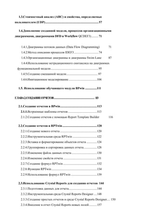 1.3.Стоимостный анализ (ABC) и свойства, определяемые
пользователем (UDP).................................................................... 57

    1.4.Дополнение созданной модели, процессов организационными
диаграммами, диаграммами DFD и Workflow QCDEF3) ......... 71


      1.4.1.Диаграммы потоков данных (Data Flow Diagramming)                                 71
      1.4.2.Метод описания процессов IDEF3 ...............................74
      1.4.3.Организационные диаграммы и диаграммы Swim Lane                                  87
      1.4.4.Использование нетрадиционного синтаксиса на диаграммах
  функциональной модели.............................................................95
      1.4.5.Создание смешанной модели........................................ 97
      1.4.6.Имитационное моделирование ....................................104

   1.5. Использование обучающего модуля BPwin ...............I l l


ГЛАВА2.СОЗДАНИЕОТЧЕТОВ.................................................... 1 3
                                                                            1

   2.1.Создание отчетов в BPwin...............................................113
      2.1.1.Встроенные шаблоны отчетов .....................................113
      2.1.2.Создание отчетов с помощью Report Template Builder                               116

   2.2.Создание отчетов в RPTwin ............................................120
      2.2.1.Создание нового отчета ...............................................120
      2.2.2.Инструментальная среда RPTwin ...............................122
      2.2.3.Вставка и форматирование объектов отчета .............124
      2.2.4.Группировка и сортировка данных отчета.................128
      2.2.5.Изменение файла данных отчета ................................130
      2.2.6.Изменение свойств отчета ...........................................131
      2.2.7.Создание формул RPTwin ...........................................132
      2.2.8.Функции RPTwin ..........................................................134
      2.2.9.Использование формул RPTwin .................................139

   2.3.Использование Crystal Reports для создания отчетов 144
      2.3.1.Подготовка данных для отчета....................................144
      2.3.2.Инструментальная среда Crystal Reports Designer ....148
      2.3.3.Создание простых отчетов в среде Crystal Reports Designer.... 150
      2.3.4.Внесение в отчет Crystal Reports новых полей ..........157
 