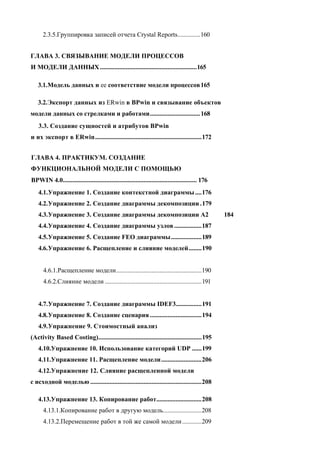 2.3.5.Группировка записей отчета Crystal Reports..............160


ГЛАВА 3. СВЯЗЫВАНИЕ МОДЕЛИ ПРОЦЕССОВ
И МОДЕЛИ ДАННЫХ ............................................................165

   3.1.Модель данных и ее соответствие модели процессов 165

   3.2.Экспорт данных из ERwin в BPwin и связывание объектов
модели данных со стрелками и работами............................... 168
    3.3. Создание сущностей и атрибутов BPwin
и их экспорт в ERwin..................................................................172


ГЛАВА 4. ПРАКТИКУМ. СОЗДАНИЕ
ФУНКЦИОНАЛЬНОЙ МОДЕЛИ С ПОМОЩЬЮ
BPWIN 4.0................................................................................... 176
   4.1. Упражнение 1. Создание контекстной диаграммы ....176
   4.2. Упражнение 2. Создание диаграммы декомпозиции .179
   4.3. Упражнение 3. Создание диаграммы декомпозиции А2                                           184
   4.4. Упражнение 4. Создание диаграммы узлов .................187
   4.5. Упражнение 5. Создание FEO диаграммы...................189
   4.6. Упражнение 6. Расщепление и слияние моделей........190


      4.6.1.Расщепление модели.....................................................190
      4.6.2.Слияние модели ............................................................191


   4.7. Упражнение 7. Создание диаграммы IDEF3................191
   4.8. Упражнение 8. Создание сценария ................................194
   4.9. Упражнение 9. Стоимостный анализ
(Activity Based Costing)................................................................195
   4.10.Упражнение 10. Использование категорий UDP ......199
   4.11.Упражнение 11. Расщепление модели .........................206
   4.12.Упражнение 12. Слияние расщепленной модели
с исходной моделью .....................................................................208

   4.13.Упражнение 13. Копирование работ............................208
      4.13.1.Копирование работ в другую модель........................208
      4.13.2.Перемещение работ в той же самой модели ............209
 