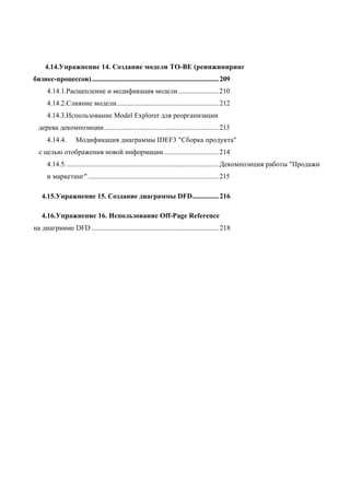 4.14.Упражнение 14. Создание модели ТО-ВЕ (реинжиниринг
бизнес-процессов)........................................................................ 209
      4.14.1.Расщепление и модификация модели .......................210
      4.14.2.Слияние модели.......................................................... 212
      4.14.3.Использование Model Explorer для реорганизации
  дерева декомпозиции................................................................. 213
      4.14.4.       Модификация диаграммы IDEF3 "Сборка продукта"
  с целью отображения новой информации ............................... 214
      4.14.5. ...................................................................................... Декомпозиция работы "Продажи
      и маркетинг" .......................................................................... 215

   4.15.Упражнение 15. Создание диаграммы DFD............... 216

   4.16.Упражнение 16. Использование Off-Page Reference
на диаграмме DFD ........................................................................ 218
 