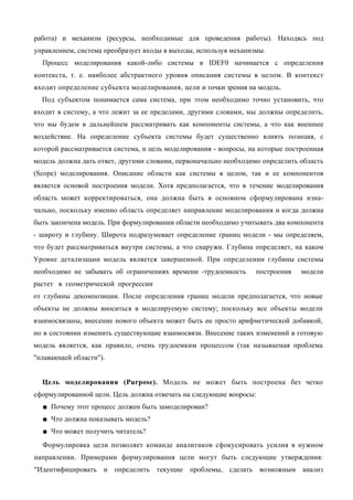 работа) и механизм (ресурсы, необходимые для проведения работы). Находясь под
управлением, система преобразует входы в выходы, используя механизмы.
  Процесс моделирования какой-либо системы в IDEF0 начинается с определения
контекста, т. е. наиболее абстрактного уровня описания системы в целом. В контекст
входит определение субъекта моделирования, цели и точки зрения на модель.
  Под субъектом понимается сама система, при этом необходимо точно установить, что
входит в систему, а что лежит за ее пределами, другими словами, мы должны определить,
что мы будем в дальнейшем рассматривать как компоненты системы, а что как внешнее
воздействие. На определение субъекта системы будет существенно влиять позиция, с
которой рассматривается система, и цель моделирования - вопросы, на которые построенная
модель должна дать ответ, другими словами, первоначально необходимо определить область
(Scope) моделирования. Описание области как системы в целом, так и ее компонентов
является основой построения модели. Хотя предполагается, что в течение моделирования
область может корректироваться, она должна быть в основном сформулирована изна-
чально, поскольку именно область определяет направление моделирования и когда должна
быть закончена модель. При формулировании области необходимо учитывать два компонента
- широту и глубину. Широта подразумевает определение границ модели - мы определяем,
что будет рассматриваться внутри системы, а что снаружи. Глубина определяет, на каком
Уровне детализации модель является завершенной. При определении глубины системы
необходимо не забывать об ограничениях времени -трудоемкость      построения    модели
растет в геометрической прогрессии
от глубины декомпозиции. После определения границ модели предполагается, что новые
объекты не должны вноситься в моделируемую систему; поскольку все объекты модели
взаимосвязаны, внесение нового объекта может быть не просто арифметической добавкой,
но в состоянии изменить существующие взаимосвязи. Внесение таких изменений в готовую
модель является, как правило, очень трудоемким процессом (так называемая проблема
"плавающей области").


  Цель моделирования (Purpose). Модель не может быть построена без четко
сформулированной цели. Цель должна отвечать на следующие вопросы:
  ■ Почему этот процесс должен быть замоделирован?
  ■ Что должна показывать модель?
  ■ Что может получить читатель?
  Формулировка цели позволяет команде аналитиков сфокусировать усилия в нужном
направлении. Примерами формулирования цели могут быть следующие утверждения:
"Идентифицировать и определить текущие проблемы, сделать возможным анализ
 